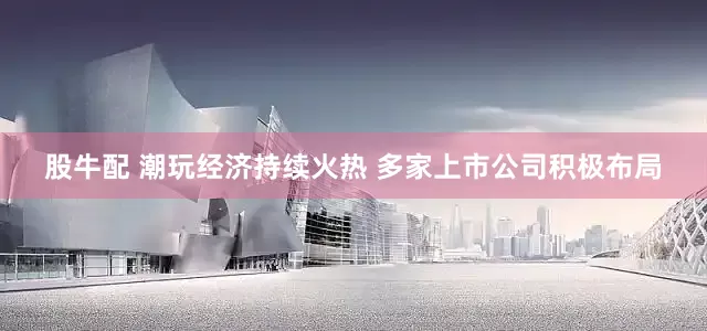 股牛配 潮玩经济持续火热 多家上市公司积极布局