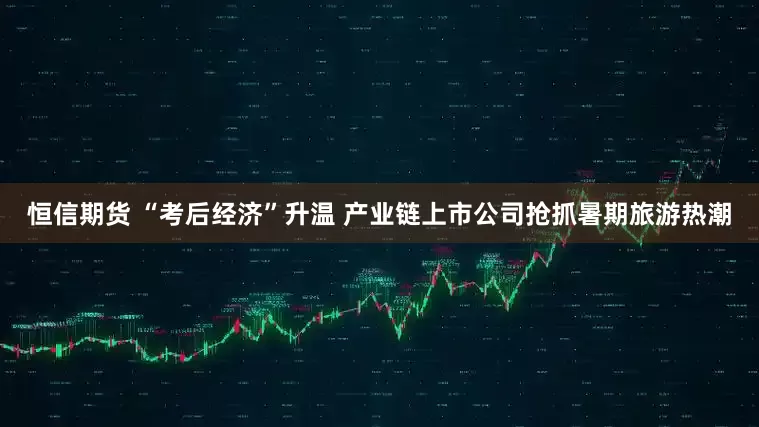 恒信期货 “考后经济”升温 产业链上市公司抢抓暑期旅游热潮