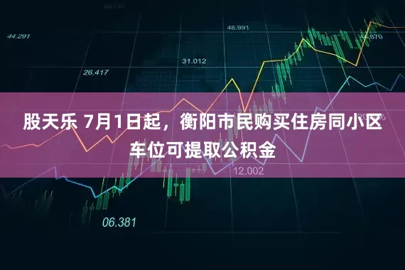 股天乐 7月1日起，衡阳市民购买住房同小区车位可提取公积金