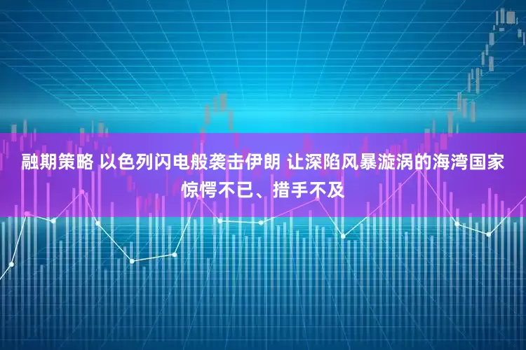 融期策略 以色列闪电般袭击伊朗 让深陷风暴漩涡的海湾国家惊愕不已、措手不及