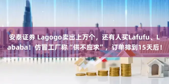 安泰证券 Lagogo卖出上万个，还有人买Lafufu、Lababa！仿冒工厂称“供不应求”，订单排到15天后！