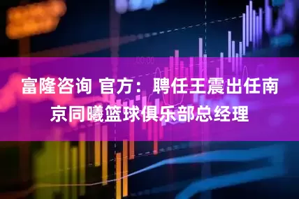 富隆咨询 官方：聘任王震出任南京同曦篮球俱乐部总经理