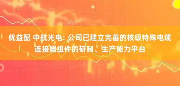 优益配 中航光电: 公司已建立完善的核级特殊电缆连接器组件的研制、生产能力平台