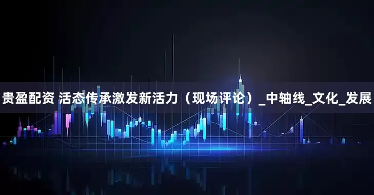 贵盈配资 活态传承激发新活力（现场评论）_中轴线_文化_发展