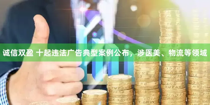 诚信双盈 十起违法广告典型案例公布，涉医美、物流等领域
