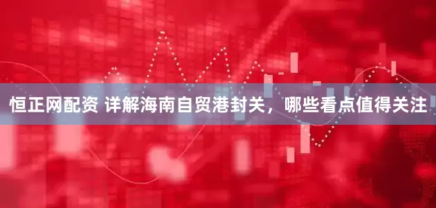 恒正网配资 详解海南自贸港封关，哪些看点值得关注
