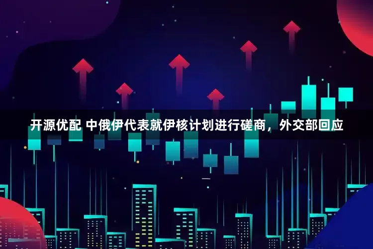 开源优配 中俄伊代表就伊核计划进行磋商，外交部回应