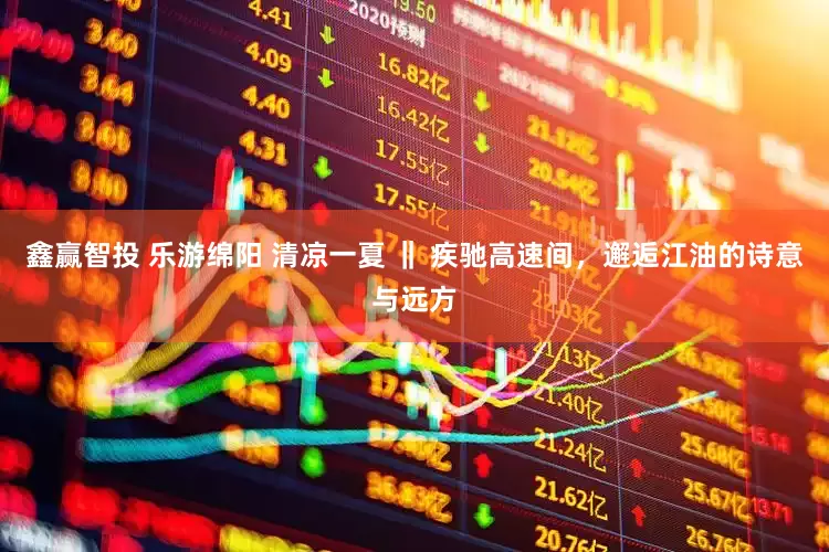 鑫赢智投 乐游绵阳 清凉一夏 ‖ 疾驰高速间，邂逅江油的诗意与远方