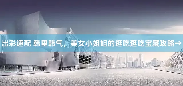 出彩速配 韩里韩气，美女小姐姐的逛吃逛吃宝藏攻略→