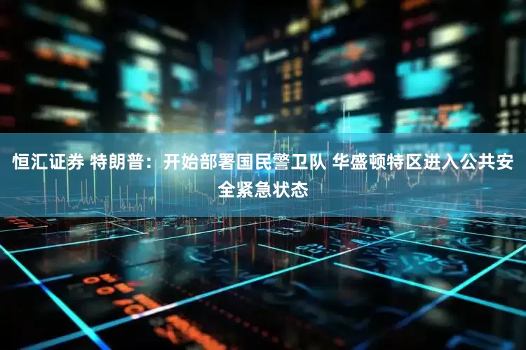 恒汇证券 特朗普：开始部署国民警卫队 华盛顿特区进入公共安全紧急状态