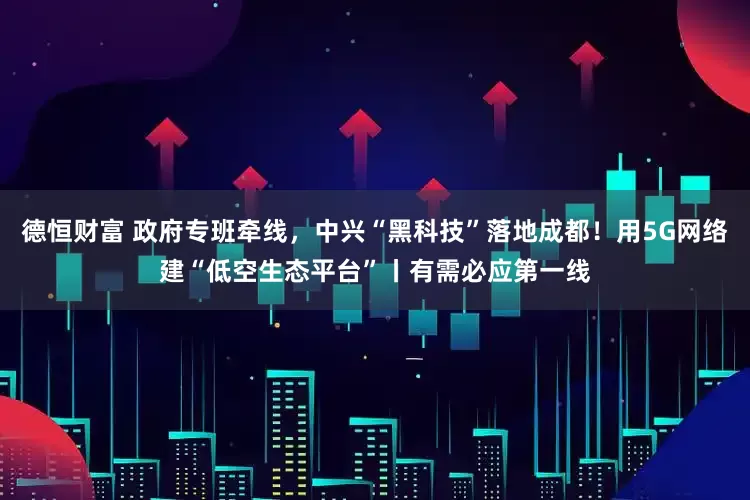 德恒财富 政府专班牵线，中兴“黑科技”落地成都！用5G网络建“低空生态平台”丨有需必应第一线