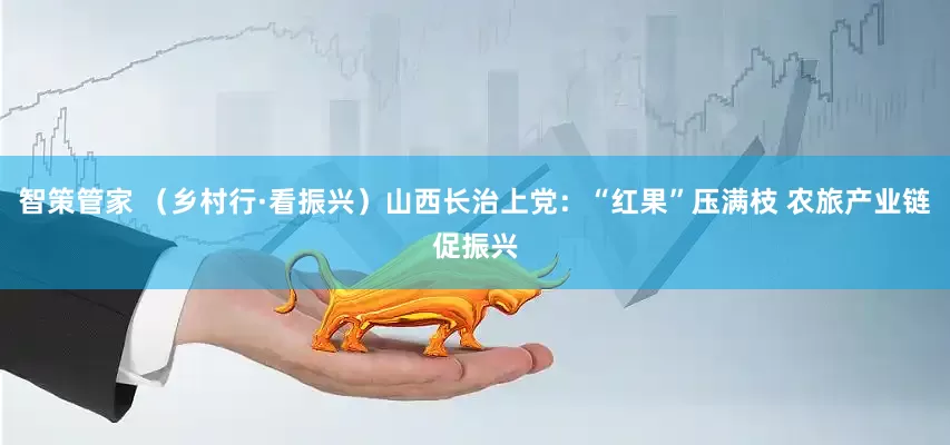 智策管家 （乡村行·看振兴）山西长治上党：“红果”压满枝 农旅产业链促振兴