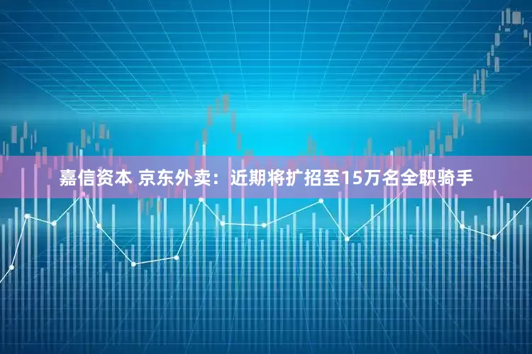 嘉信资本 京东外卖：近期将扩招至15万名全职骑手