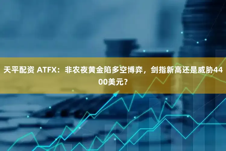 天平配资 ATFX：非农夜黄金陷多空博弈，剑指新高还是威胁4400美元？