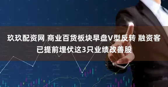 玖玖配资网 商业百货板块早盘V型反转 融资客已提前埋伏这3只业绩改善股