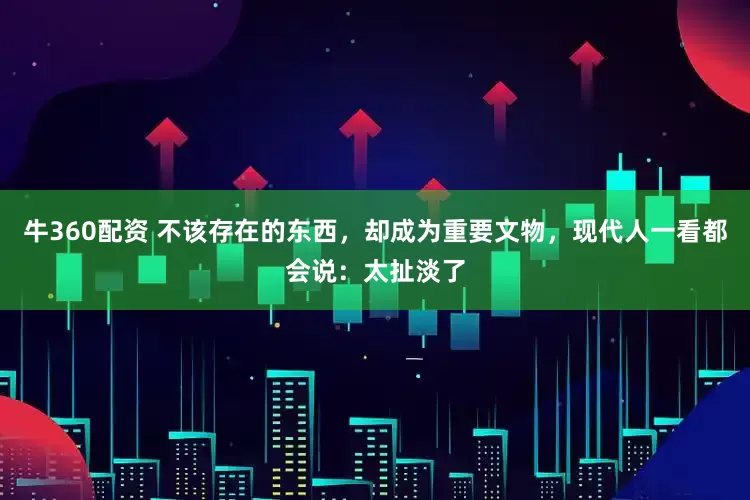 牛360配资 不该存在的东西，却成为重要文物，现代人一看都会说：太扯淡了