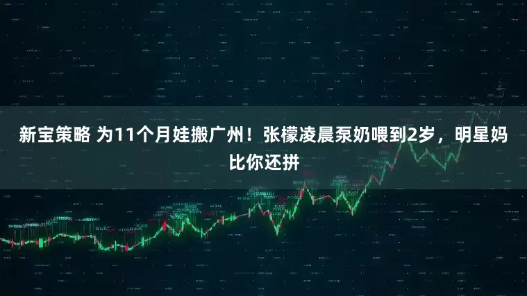 新宝策略 为11个月娃搬广州！张檬凌晨泵奶喂到2岁，明星妈比你还拼
